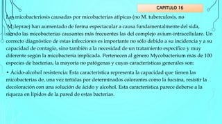 Las micobacteriosis causadas por micobacterias atípicas (no M. tuberculosis, no
M. leprae) han aumentado de forma espectacular a causa fundamentalmente del sida,
siendo las micobacterias causantes más frecuentes las del complejo avium-intracellulare. Un
correcto diagnóstico de estas infecciones es importante no sólo debido a su incidencia y a su
capacidad de contagio, sino también a la necesidad de un tratamiento específico y muy
diferente según la micobacteria implicada. Pertenecen al género Mycobacterium más de 100
especies de bacterias, la mayoría no patógenas y cuyas características generales son:
• Ácido-alcohol resistencia: Esta característica representa la capacidad que tienen las
micobacterias de, una vez teñidas por determinados colorantes como la fucsina, resistir la
decoloración con una solución de ácido y alcohol. Esta característica parece deberse a la
riqueza en lípidos de la pared de estas bacterias.
CAPITULO 16
 