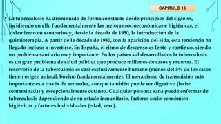 • La tuberculosis ha disminuido de forma constante desde principios del siglo xx,
incidiendo en ello fundamentalmente las mejoras socioeconómicas e higiénicas, el
aislamiento en sanatorios y, desde la década de 1950, la introducción de la
quimioterapia. A partir de la década de 1980, con la aparición del sida, esta tendencia ha
llegado incluso a invertirse. En España, el ritmo de descenso es lento y continuo, siendo
un problema sanitario muy importante. En los países subdesarrollados la tuberculosis
es un gran problema de salud pública que produce millones de casos y muertes. El
reservorio de la tuberculosis es casi exclusivamente humano (menos del 5% de los casos
tienen origen animal, bovino fundamentalmente). El mecanismo de transmisión más
importante es a través de aerosoles, aunque también puede ser digestivo (leche
contaminada) y excepcionalmente cutáneo. Cualquier persona sana puede enfermar de
tuberculosis dependiendo de su estado inmunitario, factores socio-económico-
higiénicos y factores individuales (edad, sexo).
CAPITULO 16
 