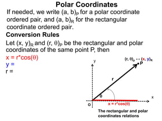 Polar Coordinates
Conversion Rules
Let (x, y)R and (r, )P be the rectangular and polar
coordinates of the same point P, then
P
x
y

r
O x = r*cos()
The rectangular and polar
coordinates relations
x = r*cos()
y =
r =
If needed, we write (a, b)P for a polar coordinate
ordered pair, and (a, b)R for the rectangular
coordinate ordered pair.
(r, )p ↔ (x, y)R
 