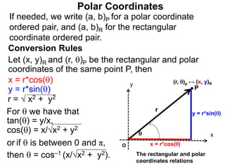 Polar Coordinates
Conversion Rules
Let (x, y)R and (r, )P be the rectangular and polar
coordinates of the same point P, then
P
x
y

r
O x = r*cos()
y = r*sin()
The rectangular and polar
coordinates relations
x = r*cos()
y = r*sin()
r = √ x2 + y2
For  we have that
tan() = y/x,
cos() = x/√x2 + y2
or if  is between 0 and π,
then  = cos–1 (x/√x2 + y2).
If needed, we write (a, b)P for a polar coordinate
ordered pair, and (a, b)R for the rectangular
coordinate ordered pair.
(r, )p ↔ (x, y)R
 