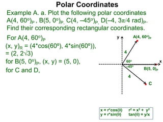 Polar Coordinates
Example A. a. Plot the following polar coordinates
A(4, 60o)P , B(5, 0o)P, C(4, –45o)P, D(–4, 3π/4 rad)P.
Find their corresponding rectangular coordinates.
x
y
60o
4
For A(4, 60o)P
x = r*cos()
y = r*sin()
for B(5, 0o)P, (x, y) = (5, 0),
for C and D,
A(4, 60o)P
B(5, 0)P
4
r2 = x2 + y2
tan() = y/x
–45o
C
(x, y)R = (4*cos(60⁰), 4*sin(60⁰)),
= (2, 23)
 