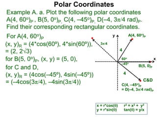 Polar Coordinates
Example A. a. Plot the following polar coordinates
A(4, 60o)P , B(5, 0o)P, C(4, –45o)P, D(–4, 3π/4 rad)P.
Find their corresponding rectangular coordinates.
x
y
60o
4
For A(4, 60o)P
x = r*cos()
y = r*sin()
for B(5, 0o)P, (x, y) = (5, 0),
for C and D,
(x, y)R = (4cos(–45⁰), 4sin(–45⁰))
= (–4cos(3π/4), –4sin(3π/4))
A(4, 60o)P
B(5, 0)P
C(4, –45o)P
= D(–4, 3π/4 rad)P
4
r2 = x2 + y2
tan() = y/x
–45o
3π/4
C&D
(x, y)R = (4*cos(60⁰), 4*sin(60⁰)),
= (2, 23)
 