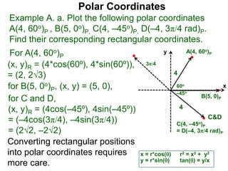 Polar Coordinates
Example A. a. Plot the following polar coordinates
A(4, 60o)P , B(5, 0o)P, C(4, –45o)P, D(–4, 3π/4 rad)P.
Find their corresponding rectangular coordinates.
x
y
60o
4
For A(4, 60o)P
x = r*cos()
y = r*sin()
for B(5, 0o)P, (x, y) = (5, 0),
for C and D,
(x, y)R = (4cos(–45⁰), 4sin(–45⁰))
= (–4cos(3π/4), –4sin(3π/4))
= (22, –22)
A(4, 60o)P
B(5, 0)P
C(4, –45o)P
= D(–4, 3π/4 rad)P
4
Converting rectangular positions
into polar coordinates requires
more care.
r2 = x2 + y2
tan() = y/x
–45o
3π/4
C&D
(x, y)R = (4*cos(60⁰), 4*sin(60⁰)),
= (2, 23)
 