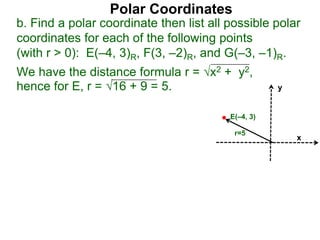 Polar Coordinates
b. Find a polar coordinate then list all possible polar
coordinates for each of the following points
(with r > 0): E(–4, 3)R, F(3, –2)R, and G(–3, –1)R.
We have the distance formula r = x2 + y2,
hence for E, r = 16 + 9 = 5.
x
y
E(–4, 3)
r=5
 