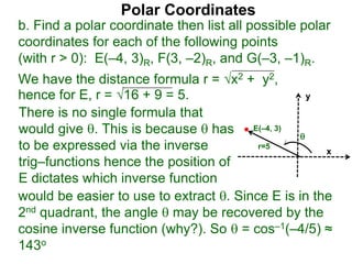 Polar Coordinates
b. Find a polar coordinate then list all possible polar
coordinates for each of the following points
(with r > 0): E(–4, 3)R, F(3, –2)R, and G(–3, –1)R.
We have the distance formula r = x2 + y2,
hence for E, r = 16 + 9 = 5.
x
y
E(–4, 3)

r=5
would be easier to use to extract . Since E is in the
2nd quadrant, the angle  may be recovered by the
cosine inverse function (why?). So  = cos–1(–4/5) ≈
143o
There is no single formula that
would give . This is because  has
to be expressed via the inverse
trig–functions hence the position of
E dictates which inverse function
 