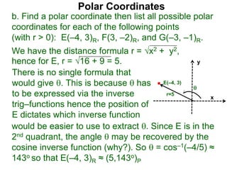 Polar Coordinates
b. Find a polar coordinate then list all possible polar
coordinates for each of the following points
(with r > 0): E(–4, 3)R, F(3, –2)R, and G(–3, –1)R.
We have the distance formula r = x2 + y2,
hence for E, r = 16 + 9 = 5.
x
y
E(–4, 3)

r=5
would be easier to use to extract . Since E is in the
2nd quadrant, the angle  may be recovered by the
cosine inverse function (why?). So  = cos–1(–4/5) ≈
143o so that E(–4, 3)R ≈ (5,143o)P
There is no single formula that
would give . This is because  has
to be expressed via the inverse
trig–functions hence the position of
E dictates which inverse function
 