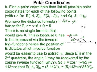 Polar Coordinates
b. Find a polar coordinate then list all possible polar
coordinates for each of the following points
(with r > 0): E(–4, 3)R, F(3, –2)R, and G(–3, –1)R.
We have the distance formula r = x2 + y2,
hence for E, r = 16 + 9 = 5.
x
y
E(–4, 3)

r=5
would be easier to use to extract . Since E is in the
2nd quadrant, the angle  may be recovered by the
cosine inverse function (why?). So  = cos–1(–4/5) ≈
143o so that E(–4, 3)R ≈ (5,143o)P = (5,143o±n*360o)P
There is no single formula that
would give . This is because  has
to be expressed via the inverse
trig–functions hence the position of
E dictates which inverse function
 