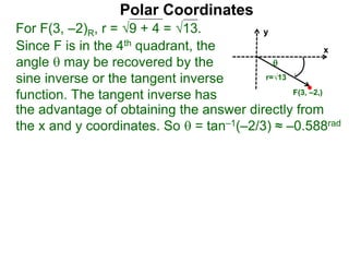 Polar Coordinates
For F(3, –2)R, r = 9 + 4 = √13.
x
y
F(3, –2,)

r=√13
Since F is in the 4th quadrant, the
angle  may be recovered by the
sine inverse or the tangent inverse
function. The tangent inverse has
the advantage of obtaining the answer directly from
the x and y coordinates. So  = tan–1(–2/3) ≈ –0.588rad
 
