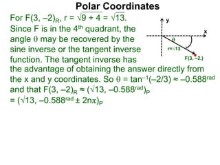 Polar Coordinates
For F(3, –2)R, r = 9 + 4 = √13.
x
y
F(3, –2,)

r=√13
Since F is in the 4th quadrant, the
angle  may be recovered by the
sine inverse or the tangent inverse
function. The tangent inverse has
= (√13, –0.588rad ± 2nπ)P
the advantage of obtaining the answer directly from
the x and y coordinates. So  = tan–1(–2/3) ≈ –0.588rad
and that F(3, –2)R ≈ (√13, –0.588rad)P
 