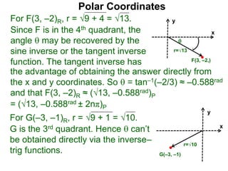 Polar Coordinates
For F(3, –2)R, r = 9 + 4 = √13.
x
y
F(3, –2,)

r=√13
Since F is in the 4th quadrant, the
angle  may be recovered by the
sine inverse or the tangent inverse
function. The tangent inverse has
= (√13, –0.588rad ± 2nπ)P
For G(–3, –1)R, r = 9 + 1 = √10.
G is the 3rd quadrant. Hence  can’t
be obtained directly via the inverse–
trig functions.
x
y
G(–3, –1)
r=√10
the advantage of obtaining the answer directly from
the x and y coordinates. So  = tan–1(–2/3) ≈ –0.588rad
and that F(3, –2)R ≈ (√13, –0.588rad)P
 