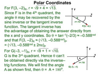 Polar Coordinates
For F(3, –2)R, r = 9 + 4 = √13.
x
y
F(3, –2,)

r=√13
Since F is in the 4th quadrant, the
angle  may be recovered by the
sine inverse or the tangent inverse
function. The tangent inverse has
= (√13, –0.588rad ± 2nπ)P
For G(–3, –1)R, r = 9 + 1 = √10.
G is the 3rd quadrant. Hence  can’t
be obtained directly via the inverse–
trig functions. We will find the angle
A as shown first, then  = A + 180⁰.
x
y
G(–3, –1)
r=√10
A
the advantage of obtaining the answer directly from
the x and y coordinates. So  = tan–1(–2/3) ≈ –0.588rad
and that F(3, –2)R ≈ (√13, –0.588rad)P
 