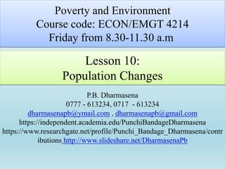 Lesson 10:
Population Changes
P.B. Dharmasena
0777 - 613234, 0717 - 613234
dharmasenapb@ymail.com , dharmasenapb@gmail.com
https://independent.academia.edu/PunchiBandageDharmasena
https://www.researchgate.net/profile/Punchi_Bandage_Dharmasena/contr
ibutions http://www.slideshare.net/DharmasenaPb
Poverty and Environment
Course code: ECON/EMGT 4214
Friday from 8.30-11.30 a.m
 