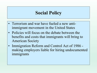 Social Policy
• Terrorism and war have fueled a new anti-
immigrant movement in the United States
• Policies will focus on the debate between the
benefits and costs that immigrants will bring to
American Society
• Immigration Reform and Control Act of 1986 -
making employers liable for hiring undocumented
immigrants
 