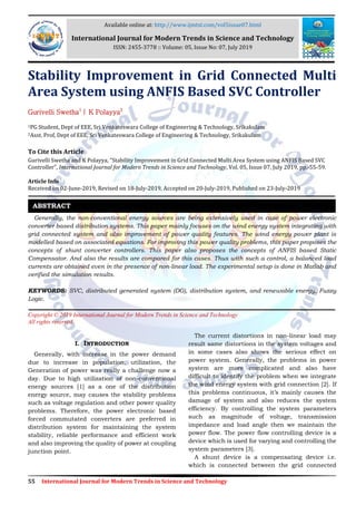 55 International Journal for Modern Trends in Science and Technology
Stability Improvement in Grid Connected Multi
Area System using ANFIS Based SVC Controller
Gurivelli Swetha1
| K Polayya2
1PG Student, Dept of EEE, Sri Venkateswara College of Engineering & Technology, Srikakulam
2Asst. Prof, Dept of EEE, Sri Venkateswara College of Engineering & Technology, Srikakulam
To Cite this Article
Gurivelli Swetha and K Polayya, “Stability Improvement in Grid Connected Multi Area System using ANFIS Based SVC
Controller”, International Journal for Modern Trends in Science and Technology, Vol. 05, Issue 07, July 2019, pp.-55-59.
Article Info
Received on 02-June-2019, Revised on 18-July-2019, Accepted on 20-July-2019, Published on 23-July-2019
Generally, the non-conventional energy sources are being extensively used in case of power electronic
converter based distribution systems. This paper mainly focuses on the wind energy system integrating with
grid connected system and also improvement of power quality features. The wind energy power plant is
modelled based on associated equations. For improving this power quality problems, this paper proposes the
concepts of shunt converter controllers. This paper also proposes the concepts of ANFIS based Static
Compensator. And also the results are compared for this cases. Thus with such a control, a balanced load
currents are obtained even in the presence of non-linear load. The experimental setup is done in Matlab and
verified the simulation results.
KEYWORDS: SVC, distributed generated system (DG), distribution system, and renewable energy, Fuzzy
Logic.
Copyright © 2019 International Journal for Modern Trends in Science and Technology
All rights reserved.
I. INTRODUCTION
Generally, with increase in the power demand
due to increase in population, utilization, the
Generation of power was really a challenge now a
day. Due to high utilization of non-conventional
energy sources [1] as a one of the distribution
energy source, may causes the stability problems
such as voltage regulation and other power quality
problems. Therefore, the power electronic based
forced commutated converters are preferred in
distribution system for maintaining the system
stability, reliable performance and efficient work
and also improving the quality of power at coupling
junction point.
The current distortions in non-linear load may
result same distortions in the system voltages and
in some cases also shows the serious effect on
power system. Generally, the problems in power
system are more complicated and also have
difficult to identify the problem when we integrate
the wind energy system with grid connection [2]. If
this problems continuous, it’s mainly causes the
damage of system and also reduces the system
efficiency. By controlling the system parameters
such as magnitude of voltage, transmission
impedance and load angle then we maintain the
power flow. The power flow controlling device is a
device which is used for varying and controlling the
system parameters [3].
A shunt device is a compensating device i.e.
which is connected between the grid connected
ABSTRACT
Available online at: http://www.ijmtst.com/vol5issue07.html
International Journal for Modern Trends in Science and Technology
ISSN: 2455-3778 :: Volume: 05, Issue No: 07, July 2019
 