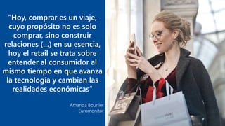 “Hoy, comprar es un viaje,
cuyo propósito no es solo
comprar, sino construir
relaciones (…) en su esencia,
hoy el retail se trata sobre
entender al consumidor al
mismo tiempo en que avanza
la tecnología y cambian las
realidades económicas”
Amanda Bourlier
Euromonitor
 