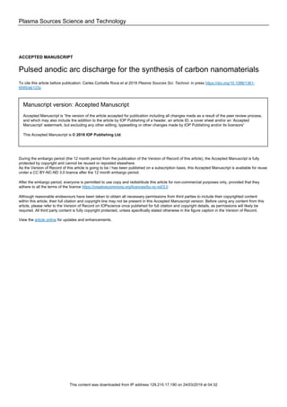 Plasma Sources Science and Technology
ACCEPTED MANUSCRIPT
Pulsed anodic arc discharge for the synthesis of carbon nanomaterials
To cite this article before publication: Carles Corbella Roca et al 2019 Plasma Sources Sci. Technol. in press https://doi.org/10.1088/1361-
6595/ab123c
Manuscript version: Accepted Manuscript
Accepted Manuscript is “the version of the article accepted for publication including all changes made as a result of the peer review process,
and which may also include the addition to the article by IOP Publishing of a header, an article ID, a cover sheet and/or an ‘Accepted
Manuscript’ watermark, but excluding any other editing, typesetting or other changes made by IOP Publishing and/or its licensors”
This Accepted Manuscript is © 2018 IOP Publishing Ltd.
During the embargo period (the 12 month period from the publication of the Version of Record of this article), the Accepted Manuscript is fully
protected by copyright and cannot be reused or reposted elsewhere.
As the Version of Record of this article is going to be / has been published on a subscription basis, this Accepted Manuscript is available for reuse
under a CC BY-NC-ND 3.0 licence after the 12 month embargo period.
After the embargo period, everyone is permitted to use copy and redistribute this article for non-commercial purposes only, provided that they
adhere to all the terms of the licence https://creativecommons.org/licences/by-nc-nd/3.0
Although reasonable endeavours have been taken to obtain all necessary permissions from third parties to include their copyrighted content
within this article, their full citation and copyright line may not be present in this Accepted Manuscript version. Before using any content from this
article, please refer to the Version of Record on IOPscience once published for full citation and copyright details, as permissions will likely be
required. All third party content is fully copyright protected, unless specifically stated otherwise in the figure caption in the Version of Record.
View the article online for updates and enhancements.
This content was downloaded from IP address 129.215.17.190 on 24/03/2019 at 04:32
 