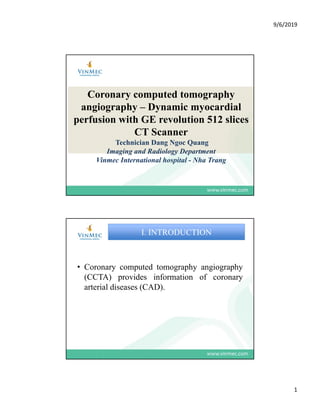 9/6/2019
1
Coronary computed tomography
angiography – Dynamic myocardial
perfusion with GE revolution 512 slices
CT Scanner
Technician Dang Ngoc Quang
Imaging and Radiology Department
Vinmec International hospital - Nha Trang
1
C t d t h i h
I. INTRODUCTION
• Coronary computed tomography angiography
(CCTA) provides information of coronary
arterial diseases (CAD).
 