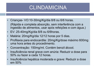 ▪ Crianças- VO:10-30mg/Kg/dia 8/8 ou 6/6 horas.
(Rápida e completa absorção, sem interferência com a
ingestão de alimentos, usar após refeições e com água.)
▪ EV: 25-40mg/Kg/dia 8/8 ou 6/6horas.
▪ Malária: 20mg/Kg/dia 12/12 horas por 5 dias.
▪ Profilaxia para endocardite: 20mg/Kg/dose máximo 600mg
uma hora antes do procedimento.
▪ Concentração: 150mg/ml. Contém benzil álcool.
▪ Insuficiência renal grave com anúria: Reduzir a dose para
50% ou fazer a cada 12 horas.
▪ Insuficiência hepática moderada e grave: Reduzir a dose
em 50%
CLINDAMICINA
 