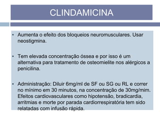 ▪ Aumenta o efeito dos bloqueios neuromusculares. Usar
neostigmina.
▪ Tem elevada concentração óssea e por isso é um
alternativa para tratamento de osteomielite nos alérgicos a
penicilina.
▪ Administração: Diluir 6mg/ml de SF ou SG ou RL e correr
no mínimo em 30 minutos, na concentração de 30mg/mim.
Efeitos cardiovasculares como hipotensão, bradicardia,
arritmias e morte por parada cardiorrespiratória tem sido
relatadas com infusão rápida.
CLINDAMICINA
 