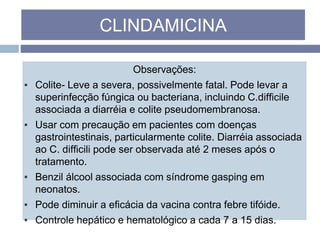 Observações:
▪ Colite- Leve a severa, possivelmente fatal. Pode levar a
superinfecção fúngica ou bacteriana, incluindo C.difficile
associada a diarréia e colite pseudomembranosa.
▪ Usar com precaução em pacientes com doenças
gastrointestinais, particularmente colite. Diarréia associada
ao C. difficili pode ser observada até 2 meses após o
tratamento.
▪ Benzil álcool associada com síndrome gasping em
neonatos.
▪ Pode diminuir a eficácia da vacina contra febre tifóide.
▪ Controle hepático e hematológico a cada 7 a 15 dias.
CLINDAMICINA
 