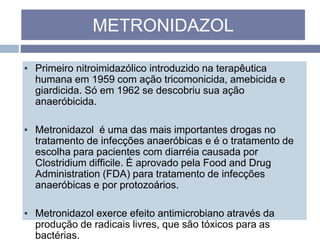 ▪ Primeiro nitroimidazólico introduzido na terapêutica
humana em 1959 com ação tricomonicida, amebicida e
giardicida. Só em 1962 se descobriu sua ação
anaeróbicida.
▪ Metronidazol é uma das mais importantes drogas no
tratamento de infecções anaeróbicas e é o tratamento de
escolha para pacientes com diarréia causada por
Clostridium difficile. É aprovado pela Food and Drug
Administration (FDA) para tratamento de infecções
anaeróbicas e por protozoários.
▪ Metronidazol exerce efeito antimicrobiano através da
produção de radicais livres, que são tóxicos para as
bactérias.
METRONIDAZOL
 
