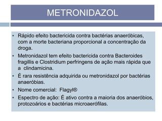 ▪ Rápido efeito bactericida contra bactérias anaeróbicas,
com a morte bacteriana proporcional a concentração da
droga.
▪ Metronidazol tem efeito bactericida contra Bacteroides
fragillis e Clostridium perfringens de ação mais rápida que
a clindamicina.
▪ É rara resistência adquirida ou metronidazol por bactérias
anaeróbias.
▪ Nome comercial: Flagyl®
▪ Espectro de ação: É ativo contra a maioria dos anaeróbios,
protozoários e bactérias microaerófilas.
METRONIDAZOL
 