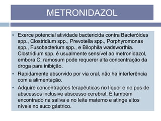 ▪ Exerce potencial atividade bactericida contra Bacteróides
spp., Clostridium spp., Prevotella spp., Porphyromonas
spp., Fusobacterium spp., e Bilophila wadsworthia.
Clostridium spp. é usualmente sensível ao metronidazol,
embora C. ramosum pode requerer alta concentração da
droga para inibição.
▪ Rapidamente absorvido por via oral, não há interferência
com a alimentação.
▪ Adquire concentrações terapêuticas no líquor e no pus de
abscessos inclusive abscesso cerebral. É também
encontrado na saliva e no leite materno e atinge altos
níveis no suco gástrico.
METRONIDAZOL
 