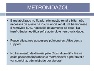 ▪ É metabolizado no fígado, eliminação renal e biliar, não
necessita de ajuste na insuficiência renal. Na hemodiálise
é removido 50%, necessita de aumento da dose. Na
insuficiência hepática sofre acúmulo e neurotoxicidade.
▪ Pouco eficaz nos abscessos pulmonares. Ativo contra
H.pylori
▪ No tratamento da diarréia pelo Clostridium difficili e na
colite pseudomembranosa o metronidazol é preferível a
vancomicina, administrado por via oral.
METRONIDAZOL
 
