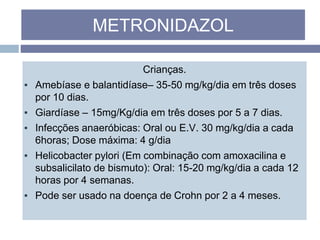 Crianças.
▪ Amebíase e balantidíase– 35-50 mg/kg/dia em três doses
por 10 dias.
▪ Giardíase – 15mg/Kg/dia em três doses por 5 a 7 dias.
▪ Infecções anaeróbicas: Oral ou E.V. 30 mg/kg/dia a cada
6horas; Dose máxima: 4 g/dia
▪ Helicobacter pylori (Em combinação com amoxacilina e
subsalicilato de bismuto): Oral: 15-20 mg/kg/dia a cada 12
horas por 4 semanas.
▪ Pode ser usado na doença de Crohn por 2 a 4 meses.
METRONIDAZOL
 