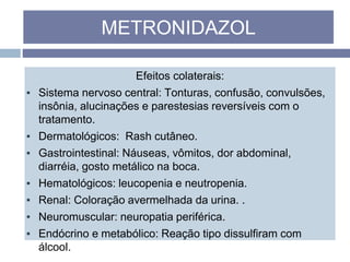 Efeitos colaterais:
▪ Sistema nervoso central: Tonturas, confusão, convulsões,
insônia, alucinações e parestesias reversíveis com o
tratamento.
▪ Dermatológicos: Rash cutâneo.
▪ Gastrointestinal: Náuseas, vômitos, dor abdominal,
diarréia, gosto metálico na boca.
▪ Hematológicos: leucopenia e neutropenia.
▪ Renal: Coloração avermelhada da urina. .
▪ Neuromuscular: neuropatia periférica.
▪ Endócrino e metabólico: Reação tipo dissulfiram com
álcool.
METRONIDAZOL
 