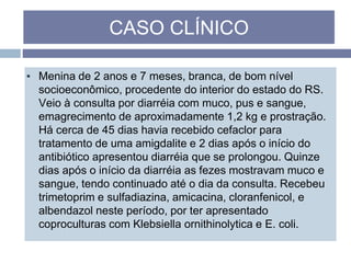 ▪ Menina de 2 anos e 7 meses, branca, de bom nível
socioeconômico, procedente do interior do estado do RS.
Veio à consulta por diarréia com muco, pus e sangue,
emagrecimento de aproximadamente 1,2 kg e prostração.
Há cerca de 45 dias havia recebido cefaclor para
tratamento de uma amigdalite e 2 dias após o início do
antibiótico apresentou diarréia que se prolongou. Quinze
dias após o início da diarréia as fezes mostravam muco e
sangue, tendo continuado até o dia da consulta. Recebeu
trimetoprim e sulfadiazina, amicacina, cloranfenicol, e
albendazol neste período, por ter apresentado
coproculturas com Klebsiella ornithinolytica e E. coli.
CASO CLÍNICO
 