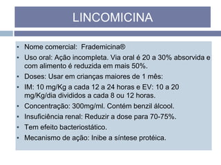 ▪ Nome comercial: Frademicina®
▪ Uso oral: Ação incompleta. Via oral é 20 a 30% absorvida e
com alimento é reduzida em mais 50%.
▪ Doses: Usar em crianças maiores de 1 mês:
▪ IM: 10 mg/Kg a cada 12 a 24 horas e EV: 10 a 20
mg/Kg/dia divididos a cada 8 ou 12 horas.
▪ Concentração: 300mg/ml. Contém benzil álcool.
▪ Insuficiência renal: Reduzir a dose para 70-75%.
▪ Tem efeito bacteriostático.
▪ Mecanismo de ação: Inibe a síntese protéica.
LINCOMICINA
 