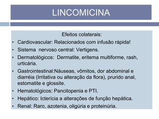 Efeitos colaterais:
▪ Cardiovascular: Relacionados com infusão rápida!
▪ Sistema nervoso central: Vertigens.
▪ Dermatológicos: Dermatite, eritema multiforme, rash,
urticária.
▪ Gastrointestinal:Náuseas, vômitos, dor abdominal e
diarréia (Irritativa ou alteração da flora), prurido anal,
estomatite e glossite.
▪ Hematológicos: Pancitopenia e PTI.
▪ Hepático: Icterícia a alterações de função hepática.
▪ Renal: Raro, azotenia, oligúria e proteinúria.
LINCOMICINA
 