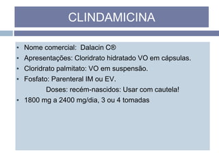 ▪ Nome comercial: Dalacin C®
▪ Apresentações: Cloridrato hidratado VO em cápsulas.
▪ Cloridrato palmitato: VO em suspensão.
▪ Fosfato: Parenteral IM ou EV.
Doses: recém-nascidos: Usar com cautela!
▪ 1800 mg a 2400 mg/dia, 3 ou 4 tomadas
CLINDAMICINA
 