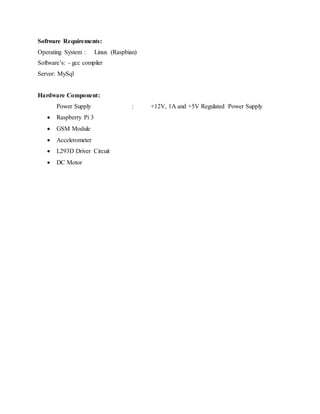 Software Requirements:
Operating System : Linux (Raspbian)
Software’s: - gcc compiler
Server: MySql
Hardware Component:
Power Supply : +12V, 1A and +5V Regulated Power Supply
 Raspberry Pi 3
 GSM Module
 Accelerometer
 L293D Driver Circuit
 DC Motor
 
