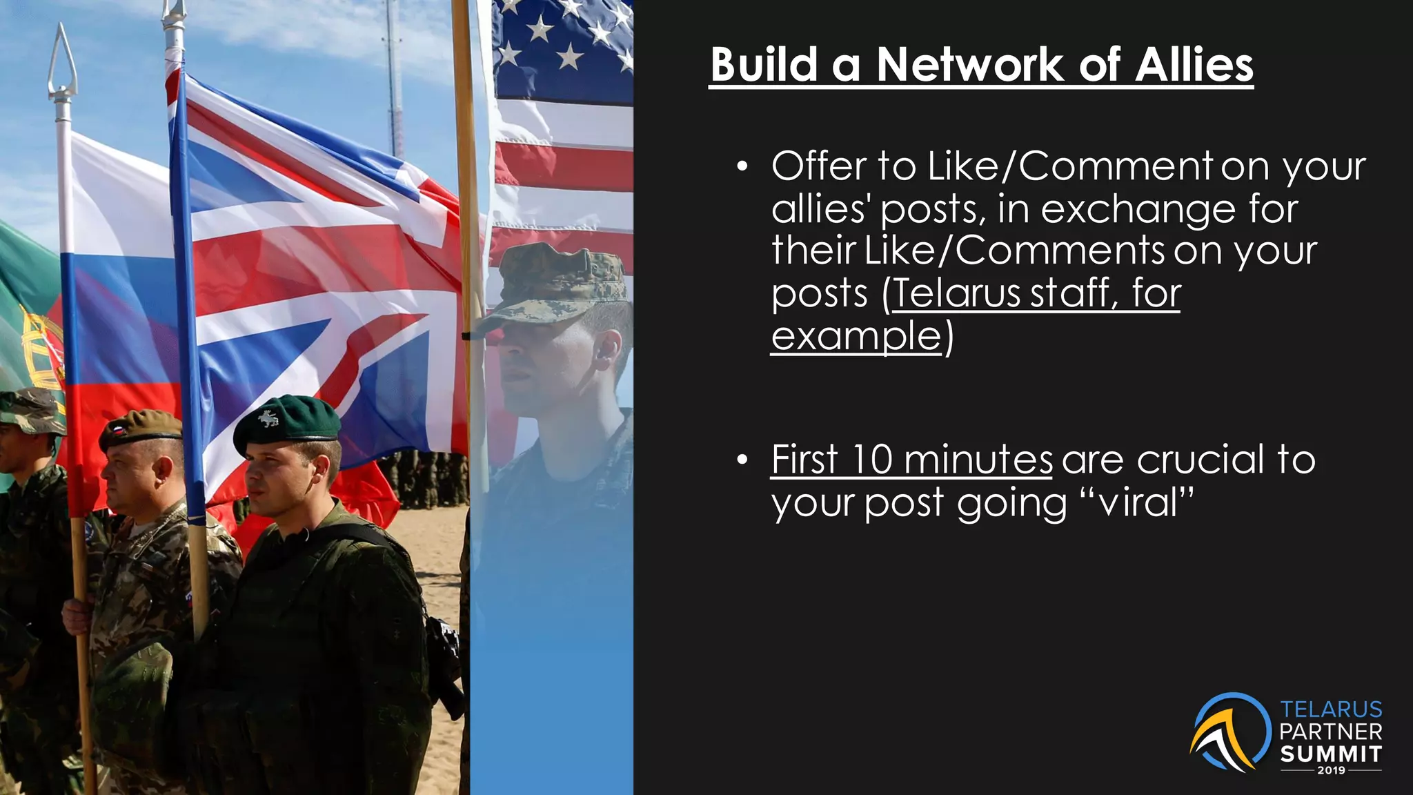 Build a Network of Allies
• Offer to Like/Commenton your
allies' posts, in exchange for
their Like/Comments on your
posts (Telarus staff, for
example)
• First 10 minutes are crucial to
your post going “viral”
 