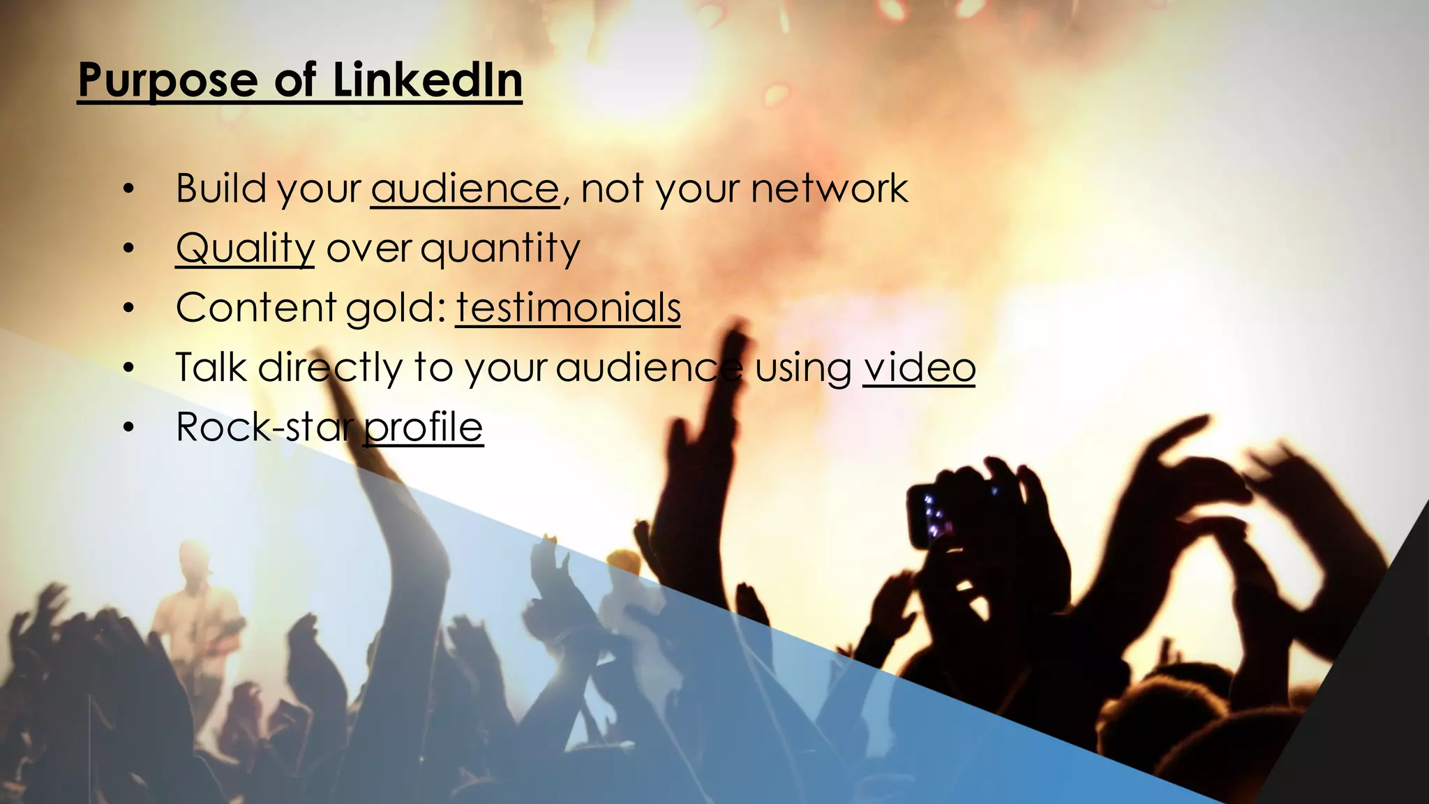 Purpose of LinkedIn
• Build your audience, not your network
• Quality over quantity
• Content gold: testimonials
• Talk directly to your audience using video
• Rock-star profile
 