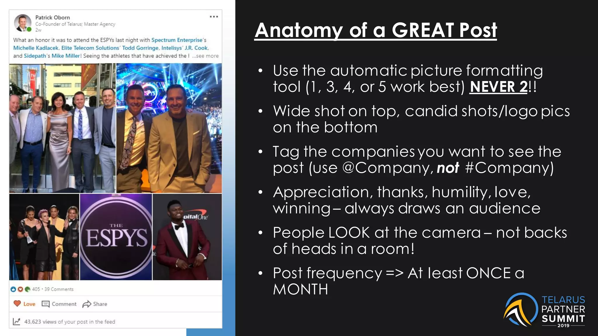 Anatomy of a GREAT Post
• Use the automatic picture formatting
tool (1, 3, 4, or 5 work best) NEVER 2!!
• Wide shot on top, candid shots/logo pics
on the bottom
• Tag the companies you want to see the
post (use @Company, not #Company)
• Appreciation, thanks, humility, love,
winning – always draws an audience
• People LOOK at the camera – not backs
of heads in a room!
• Post frequency => At least ONCE a
MONTH
 