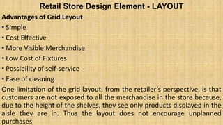 Retail Store Design Element - LAYOUT
Advantages of Grid Layout
• Simple
• Cost Effective
• More Visible Merchandise
• Low Cost of Fixtures
• Possibility of self-service
• Ease of cleaning
One limitation of the grid layout, from the retailer’s perspective, is that
customers are not exposed to all the merchandise in the store because,
due to the height of the shelves, they see only products displayed in the
aisle they are in. Thus the layout does not encourage unplanned
purchases.
 