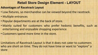 Retail Store Design Element - LAYOUT
Advantages of Racetrack Layout
• Low fixtures, so merchandise can be viewed beyond the racetrack.
• Multiple entrances
• Popular departments are at the back of store.
• Mainly suited for customers who prefer hedonic benefits, such as
entertaining and enjoyable shopping experience.
• Customers spend more time in the store.
Limitations of Racetrack Layout is that it does not cater to customers
who are short on time. They do not have time or want to "explore" a
store
 