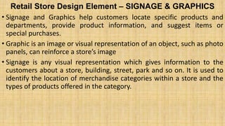Retail Store Design Element – SIGNAGE & GRAPHICS
• Signage and Graphics help customers locate specific products and
departments, provide product information, and suggest items or
special purchases.
• Graphic is an image or visual representation of an object, such as photo
panels, can reinforce a store’s image
• Signage is any visual representation which gives information to the
customers about a store, building, street, park and so on. It is used to
identify the location of merchandise categories within a store and the
types of products offered in the category.
 