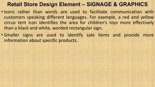 Retail Store Design Element – SIGNAGE & GRAPHICS
• Icons rather than words are used to facilitate communication with
customers speaking different languages. For example, a red and yellow
circus tent icon identifies the area for children’s toys more effectively
than a black and white, worded rectangular sign.
• Smaller signs are used to identify sale items and provide more
information about specific products.
 
