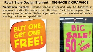 Retail Store Design Element – SIGNAGE & GRAPHICS
• Promotional Signage: Describe special offers and may be displayed in
windows to entice the customer into the store. For instance, apparel stores
for young women often display large posters in their windows of models
wearing the items on special offer.
 