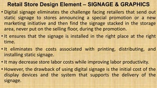 Retail Store Design Element – SIGNAGE & GRAPHICS
• Digital signage eliminates the challenge facing retailers that send out
static signage to stores announcing a special promotion or a new
marketing initiative and then find the signage stacked in the storage
area, never put on the selling floor, during the promotion.
• It ensures that the signage is installed in the right place at the right
time.
• It eliminates the costs associated with printing, distributing, and
installing static signage.
• It may decrease store labor costs while improving labor productivity.
• However, the drawback of using digital signage is the initial cost of the
display devices and the system that supports the delivery of the
signage.
 