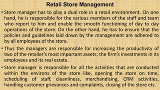 Retail Store Management
• Store manager has to play a dual role in a retail environment. On one
hand, he is responsible for the various members of the staff and team
who report to him and enable the smooth functioning of day to day
operations of the store. On the other hand, he has to ensure that the
policies and guidelines laid down by the management are adhered to
by all employees of the store.
• Thus the managers are responsible for increasing the productivity of
two of the retailer’s most important assets: the firm’s investments in its
employees and its real estate.
• Store manager is responsible for all the activities that are conducted
within the environs of the store like, opening the store on time,
scheduling of staff, cleanliness, merchandising, CRM activities,
handling customer grievances and complaints, closing of the store etc.
 