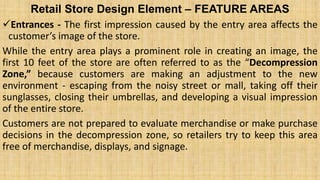 Retail Store Design Element – FEATURE AREAS
Entrances - The first impression caused by the entry area affects the
customer’s image of the store.
While the entry area plays a prominent role in creating an image, the
first 10 feet of the store are often referred to as the “Decompression
Zone,” because customers are making an adjustment to the new
environment - escaping from the noisy street or mall, taking off their
sunglasses, closing their umbrellas, and developing a visual impression
of the entire store.
Customers are not prepared to evaluate merchandise or make purchase
decisions in the decompression zone, so retailers try to keep this area
free of merchandise, displays, and signage.
 