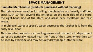 SPACE MANAGEMENT
• Impulse Merchandise (products purchased without planning)
The prime store location for selling merchandise are heavily trafficked
areas such 10 feet beyond the entrance on the right side of the store,
the right-hand side of the store, and areas near escalators and cash
wraps.
In multilevel stores a space's value decreases the farther it is from the
entry-level floor.
Thus impulse products such as fragrances and cosmetics in department
stores are generally located near the front of the store, where they can
be seen by everyone and may actually draw people into the store.
 