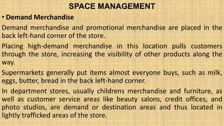 SPACE MANAGEMENT
• Demand Merchandise
Demand merchandise and promotional merchandise are placed in the
back left-hand corner of the store.
Placing high-demand merchandise in this location pulls customers
through the store, increasing the visibility of other products along the
way.
Supermarkets generally put items almost everyone buys, such as milk,
eggs, butter, bread in the back left-hand corner.
In department stores, usually childrens merchandise and furniture, as
well as customer service areas like beauty salons, credit offices, and
photo studios, are demand or destination areas and thus located in
lightly trafficked areas of the store.
 