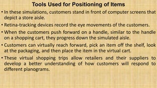 Tools Used for Positioning of Items
• In these simulations, customers stand in front of computer screens that
depict a store aisle.
• Retina-tracking devices record the eye movements of the customers.
• When the customers push forward on a handle, similar to the handle
on a shopping cart, they progress down the simulated aisle.
• Customers can virtually reach forward, pick an item off the shelf, look
at the packaging, and then place the item in the virtual cart.
• These virtual shopping trips allow retailers and their suppliers to
develop a better understanding of how customers will respond to
different planograms.
 