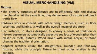 VISUAL MERCHANDISING (VM)
Fixtures
• The primary purposes of fixtures are to efficiently hold and display
merchandise. At the same time, they define areas of a store and direct
traffic flow.
• Fixtures work in concert with other design elements, such as floor
coverings and lighting, as well as the overall image of the store.
• For instance, in stores designed to convey a sense of tradition or
history, customers automatically expect to see lots of wood rather than
plastic or metal fixtures. Wood mixed with metal, acrylic, or stone
changes the traditional orientation.
• Apparel retailers utilize the straight-rack, rounder, and four-way
fixtures, while the principle fixture for most other retailers is the
gondola.
 